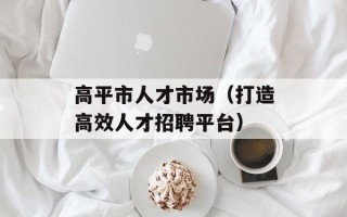 高平市人才市场（打造高效人才招聘平台）