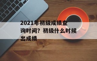 2021年初级成绩查询时间？初级什么时候出成绩