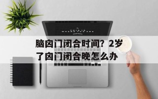 脑囟门闭合时间？2岁了囟门闭合晚怎么办