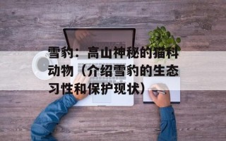 雪豹：高山神秘的猫科动物（介绍雪豹的生态习性和保护现状）