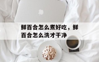 鲜百合怎么煮好吃，鲜百合怎么洗才干净