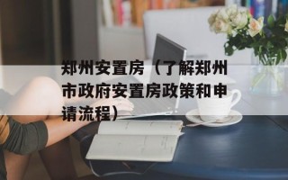 郑州安置房（了解郑州市政府安置房政策和申请流程）
