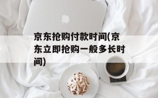 京东抢购付款时间(京东立即抢购一般多长时间)