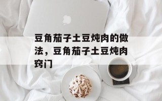 豆角茄子土豆炖肉的做法，豆角茄子土豆炖肉窍门
