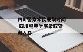 四川警察学院录取时间 四川警察学院录取查询入口