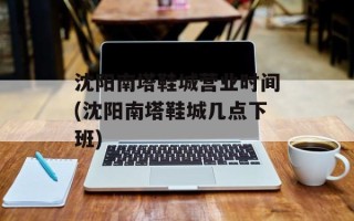 沈阳南塔鞋城营业时间(沈阳南塔鞋城几点下班)