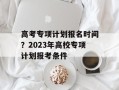 高考专项计划报名时间？2023年高校专项计划报考条件