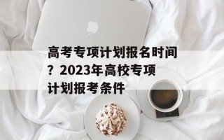 高考专项计划报名时间？2023年高校专项计划报考条件