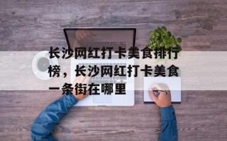 长沙网红打卡美食排行榜，长沙网红打卡美食一条街在哪里