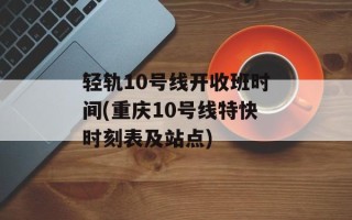 轻轨10号线开收班时间(重庆10号线特快时刻表及站点)