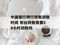 中国银行跨行转账到账时间 柜台转账需要24小时到账吗