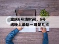 重庆6号线时间，6号线晚上最后一班是几点