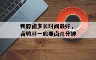 鸭脖卤多长时间更好，卤鸭脖一般要卤几分钟