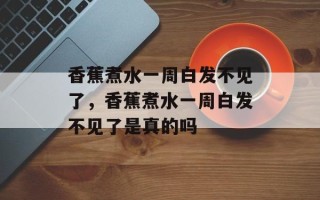 香蕉煮水一周白发不见了，香蕉煮水一周白发不见了是真的吗
