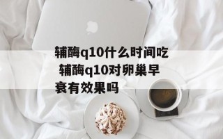 辅酶q10什么时间吃 辅酶q10对卵巢早衰有效果吗