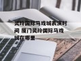 灵玲国际马戏城表演时间 厦门灵玲国际马戏城在哪里