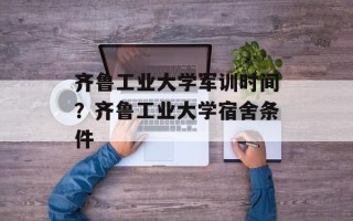 齐鲁工业大学军训时间？齐鲁工业大学宿舍条件