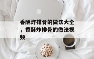 香酥炸排骨的做法大全，香酥炸排骨的做法视频