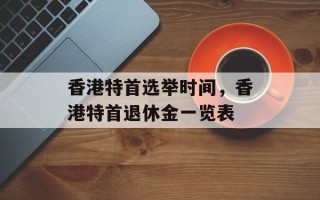 香港特首选举时间，香港特首退休金一览表