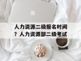人力资源二级报名时间？人力资源部二级考试
