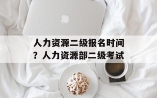 人力资源二级报名时间？人力资源部二级考试