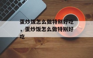 蛋炒饭怎么做特别好吃，蛋炒饭怎么做特别好吃