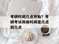 考研时间几点开始？考研考试具体时间是几点到几点