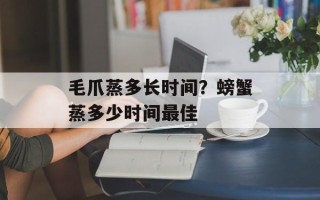 毛爪蒸多长时间？螃蟹蒸多少时间最佳