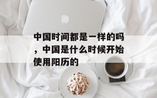 中国时间都是一样的吗，中国是什么时候开始使用阳历的