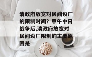 清政府放宽对民间设厂的限制时间？甲午中日战争后,清政府放宽对民间设厂限制的主要原因是