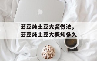 芸豆炖土豆大酱做法，芸豆炖土豆大概炖多久