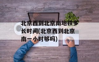 北京西到北京南地铁多长时间(北京西到北京南一小时够吗)