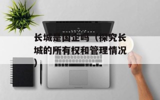 长城是国企吗（探究长城的所有权和管理情况）
