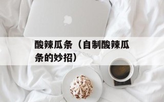 酸辣瓜条（自制酸辣瓜条的妙招）