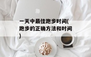 一天中最佳跑步时间(跑步的正确方法和时间)