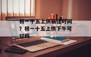 初一十五上供最佳时间？初一十五上供下午可以吗