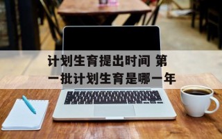 计划生育提出时间 第一批计划生育是哪一年