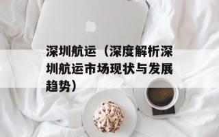 深圳航运（深度解析深圳航运市场现状与发展趋势）