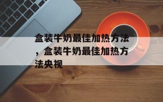 盒装牛奶最佳加热方法，盒装牛奶最佳加热方法央视