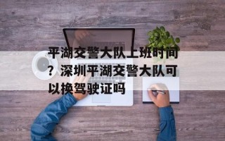 平湖交警大队上班时间？深圳平湖交警大队可以换驾驶证吗