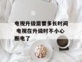 电视升级需要多长时间 电视在升级时不小心断电了