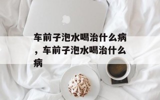 车前子泡水喝治什么病，车前子泡水喝治什么病