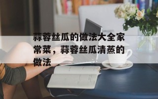 蒜蓉丝瓜的做法大全家常菜，蒜蓉丝瓜清蒸的做法