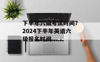 下半年六级考试时间？2024下半年英语六级报名时间