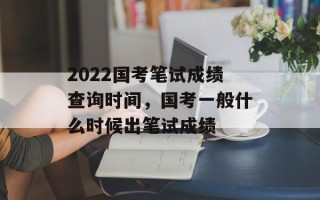 2022国考笔试成绩查询时间，国考一般什么时候出笔试成绩