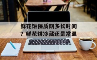 鲜花饼保质期多长时间？鲜花饼冷藏还是常温