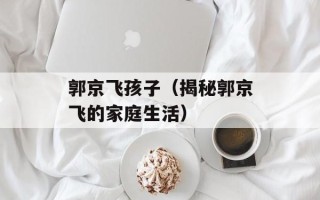 郭京飞孩子（揭秘郭京飞的家庭生活）
