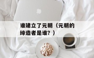 谁建立了元朝（元朝的缔造者是谁？）