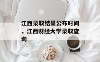 江西录取结果公布时间，江西财经大学录取查询