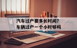 汽车过户要多长时间？车辆过户一个小时够吗